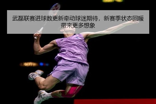 武磊联赛进球数更新牵动球迷期待，新赛季状态回暖带来更多想象