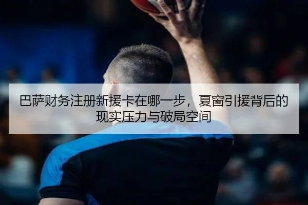 巴萨财务注册新援卡在哪一步，夏窗引援背后的现实压力与破局空间